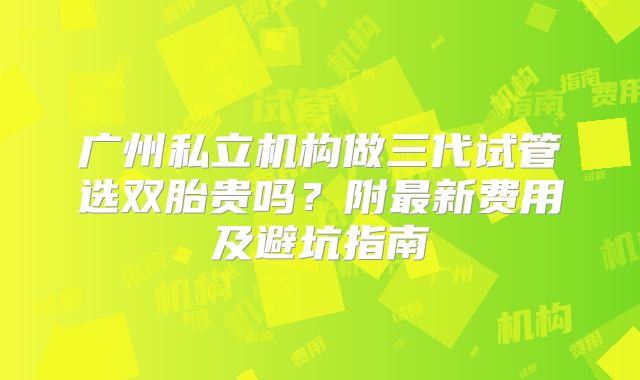 广州私立机构做三代试管选双胎贵吗?附最新费用及避坑指南