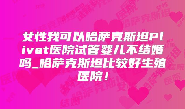 女性我可以哈萨克斯坦Plivat医院试管婴儿不结婚吗_哈萨克斯坦比较好生殖医院!