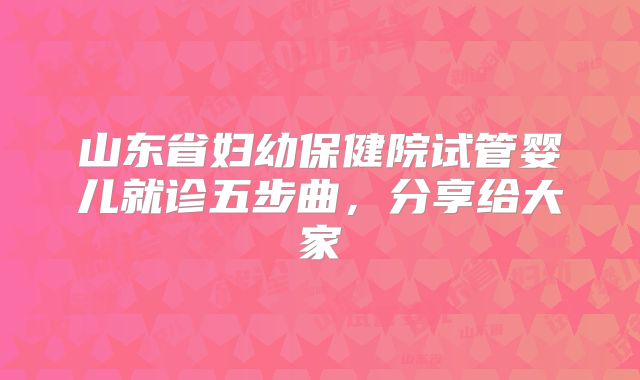 山东省妇幼保健院试管婴儿就诊五步曲,分享给大家