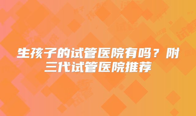 生孩子的试管医院有吗？附三代试管医院推荐
