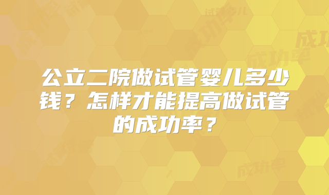 公立二院做试管婴儿多少钱?怎样才能提高做试管的成功率?