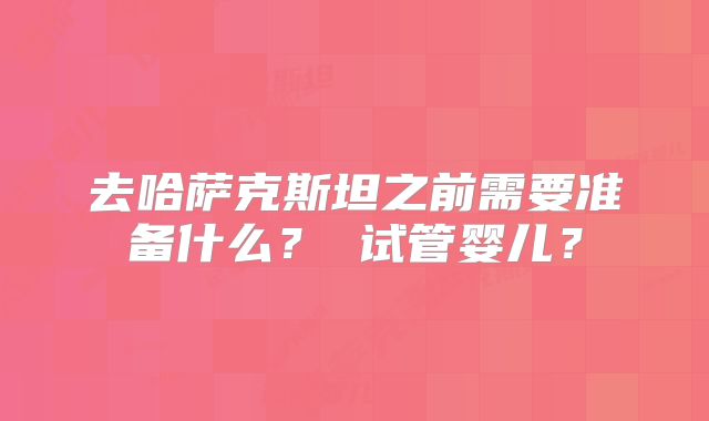 去哈萨克斯坦之前需要准备什么? 试管婴儿?