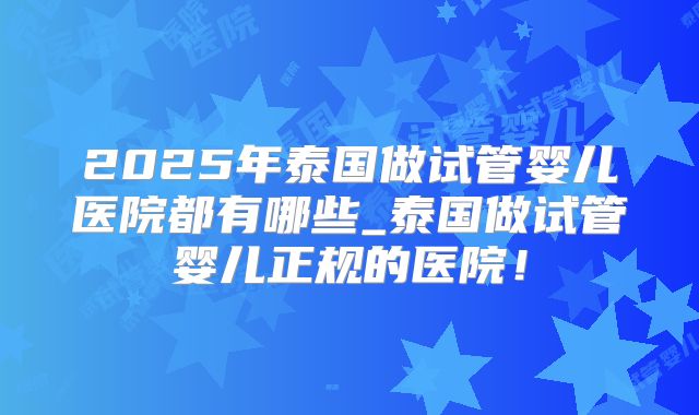 2025年泰国做试管婴儿医院都有哪些_泰国做试管婴儿正规的医院！