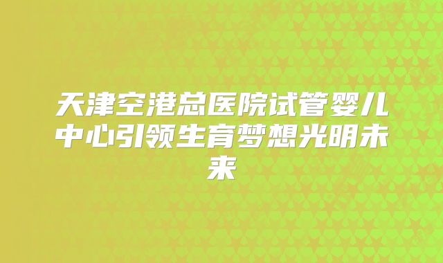 天津空港总医院试管婴儿中心引领生育梦想光明未来
