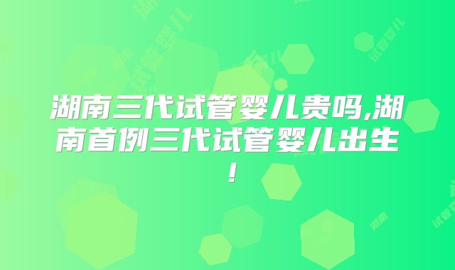 湖南三代试管婴儿贵吗,湖南首例三代试管婴儿出生!