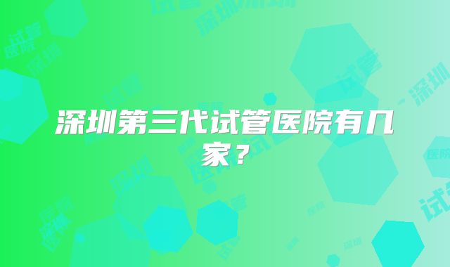 深圳第三代试管医院有几家？