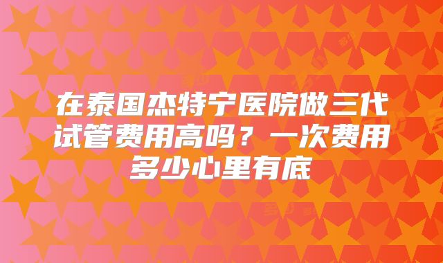 在泰国杰特宁医院做三代试管费用高吗?一次费用多少心里有底