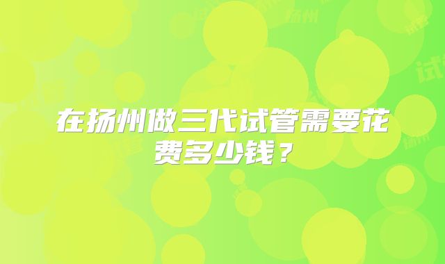 在扬州做三代试管需要花费多少钱？
