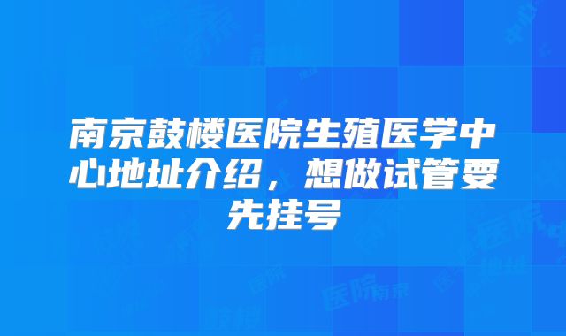 南京鼓楼医院生殖医学中心地址介绍，想做试管要先挂号