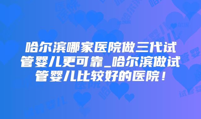 哈尔滨哪家医院做三代试管婴儿更可靠_哈尔滨做试管婴儿比较好的医院！