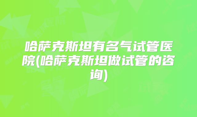 哈萨克斯坦有名气试管医院(哈萨克斯坦做试管的咨询)