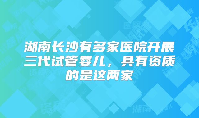 湖南长沙有多家医院开展三代试管婴儿,具有资质的是这两家