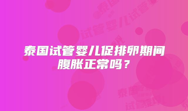 泰国试管婴儿促排卵期间腹胀正常吗?