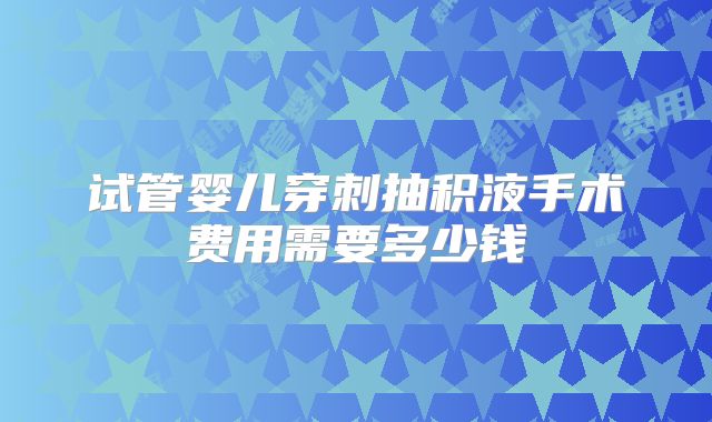 试管婴儿穿刺抽积液手术费用需要多少钱