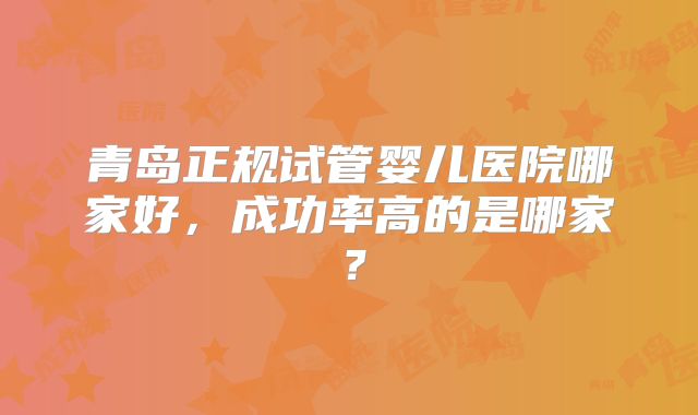 青岛正规试管婴儿医院哪家好,成功率高的是哪家?