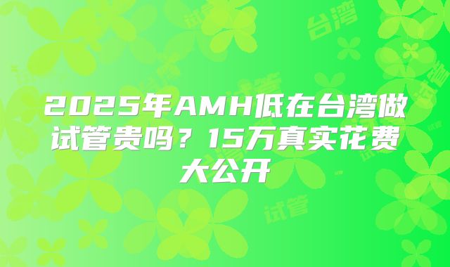 2025年AMH低在台湾做试管贵吗?15万真实花费大公开