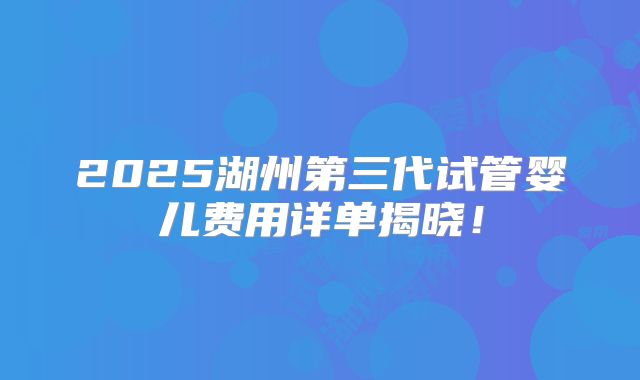 2025湖州第三代试管婴儿费用详单揭晓!