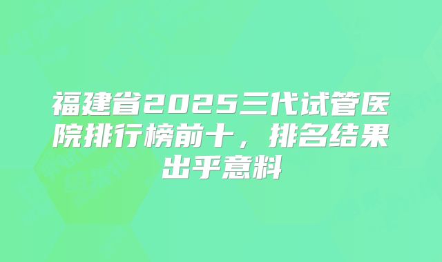 福建省2025三代试管医院排行榜前十,排名结果出乎意料