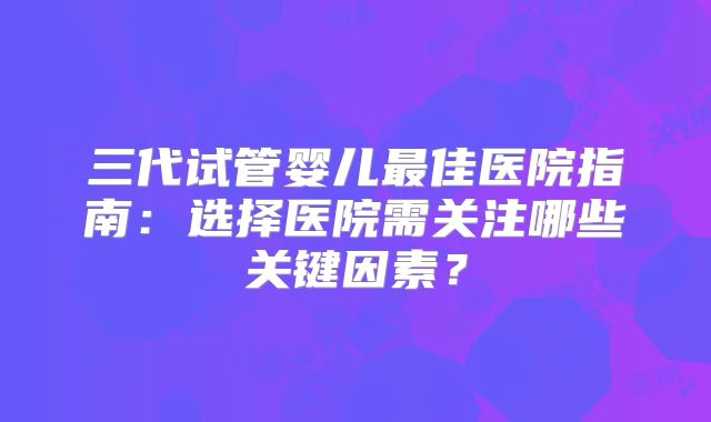 三代试管婴儿最佳医院指南:选择医院需关注哪些关键因素?