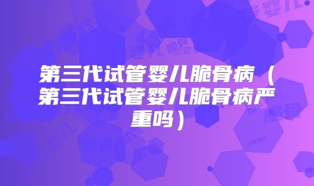 第三代试管婴儿脆骨病（第三代试管婴儿脆骨病严重吗）