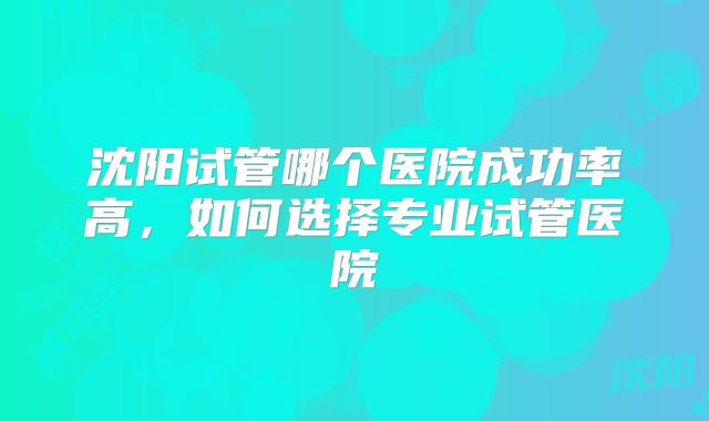 沈阳试管哪个医院成功率高，如何选择专业试管医院