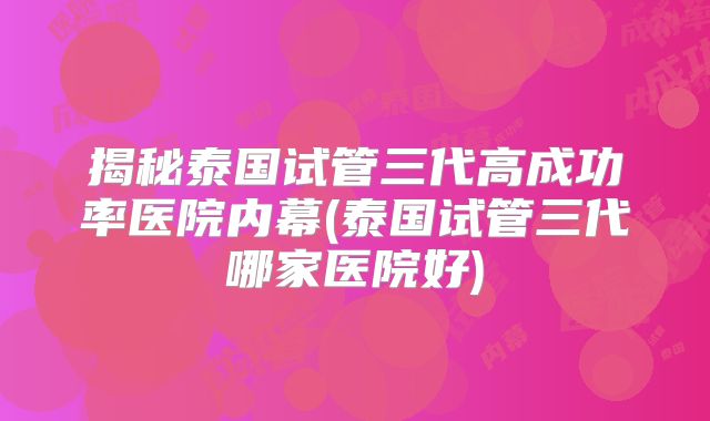 揭秘泰国试管三代高成功率医院内幕(泰国试管三代哪家医院好)