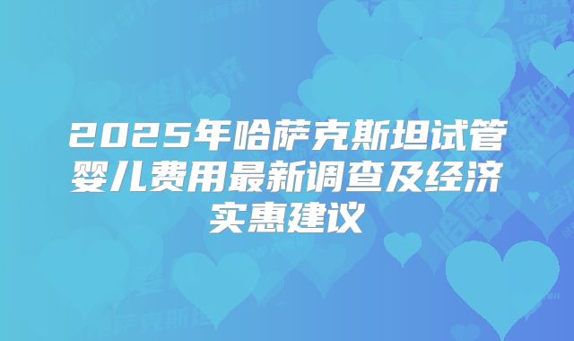 2025年哈萨克斯坦试管婴儿费用最新调查及经济实惠建议