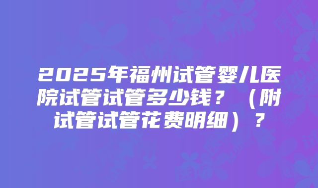 2025年福州试管婴儿医院试管试管多少钱?(附试管试管花费明细)?