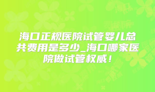 海口正规医院试管婴儿总共费用是多少_海口哪家医院做试管权威！