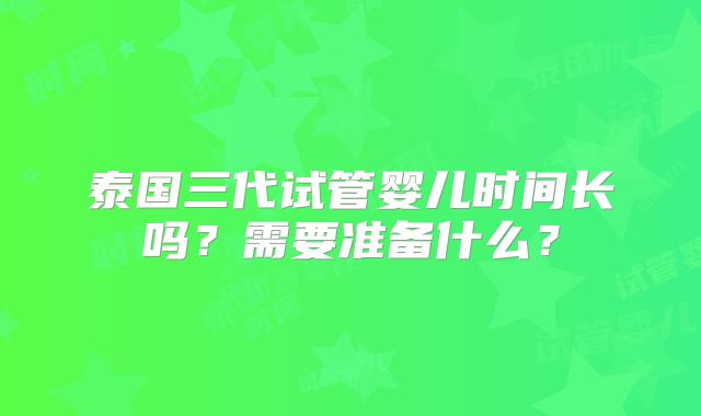 泰国三代试管婴儿时间长吗？需要准备什么？