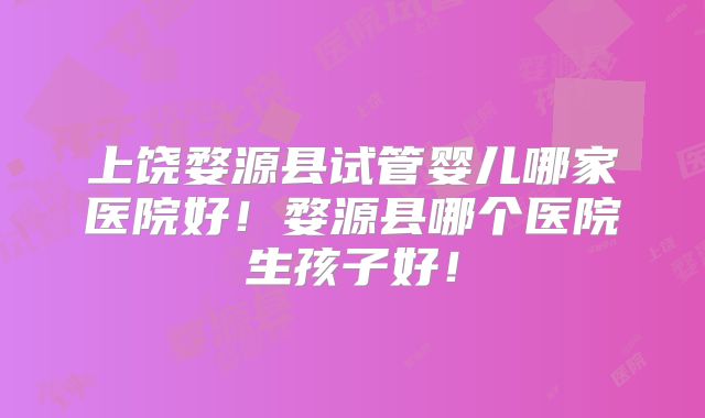 上饶婺源县试管婴儿哪家医院好!婺源县哪个医院生孩子好!