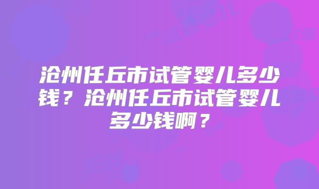 沧州任丘市试管婴儿多少钱?沧州任丘市试管婴儿多少钱啊?