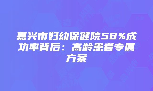 嘉兴市妇幼保健院58%成功率背后:高龄患者专属方案