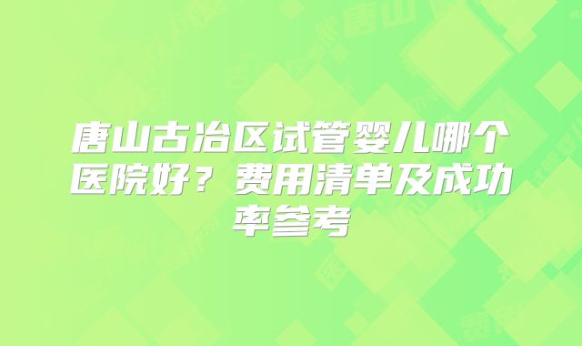 唐山古冶区试管婴儿哪个医院好?费用清单及成功率参考