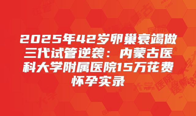 2025年42岁卵巢衰竭做三代试管逆袭:内蒙古医科大学附属医院15万花费怀孕实录