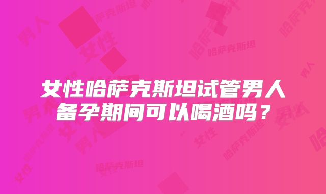 女性哈萨克斯坦试管男人备孕期间可以喝酒吗?