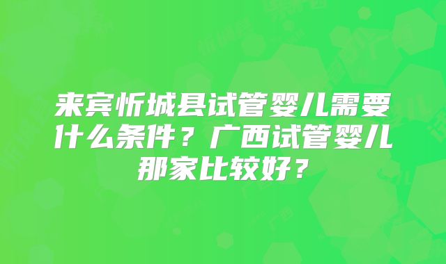 来宾忻城县试管婴儿需要什么条件?广西试管婴儿那家比较好?