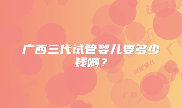 广西三代试管婴儿要多少钱啊?