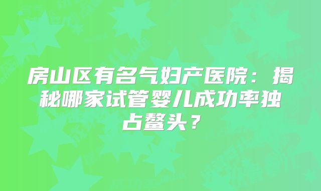 房山区有名气妇产医院:揭秘哪家试管婴儿成功率独占鳌头?