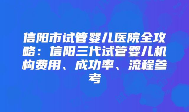 信阳市试管婴儿医院全攻略:信阳三代试管婴儿机构费用、成功率、流程参考