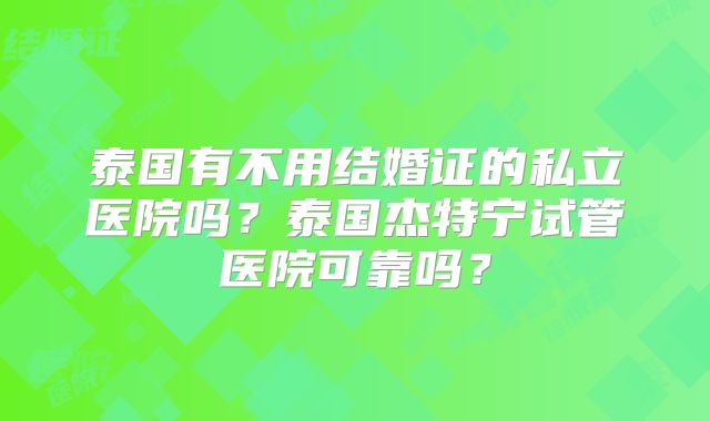 泰国有不用结婚证的私立医院吗?泰国杰特宁试管医院可靠吗?