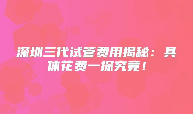 深圳三代试管费用揭秘：具体花费一探究竟！