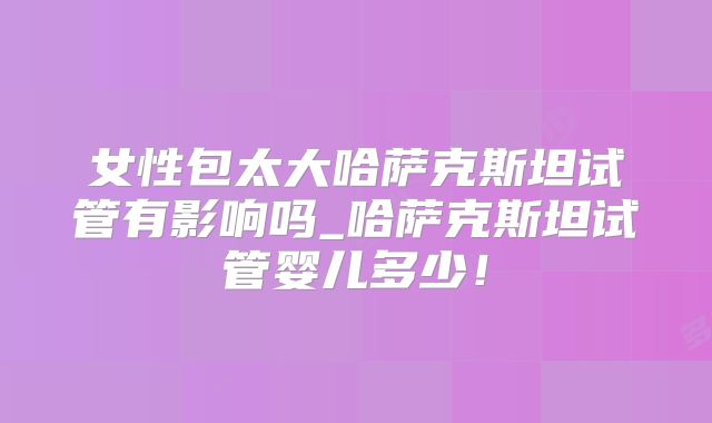 女性包太大哈萨克斯坦试管有影响吗_哈萨克斯坦试管婴儿多少!