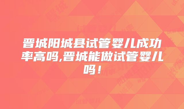 晋城阳城县试管婴儿成功率高吗,晋城能做试管婴儿吗!