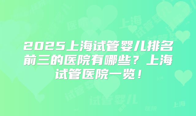2025上海试管婴儿排名前三的医院有哪些?上海试管医院一览!