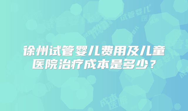 徐州试管婴儿费用及儿童医院治疗成本是多少?