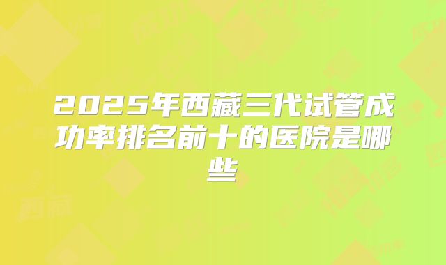 2025年西藏三代试管成功率排名前十的医院是哪些