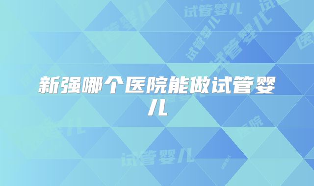 新强哪个医院能做试管婴儿