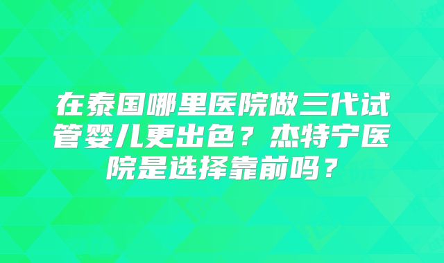 在泰国哪里医院做三代试管婴儿更出色？杰特宁医院是选择靠前吗？