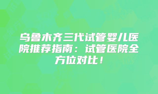 乌鲁木齐三代试管婴儿医院推荐指南:试管医院全方位对比!